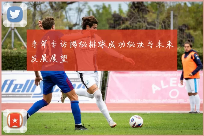 李军专访揭秘排球成功秘诀与未来发展展望