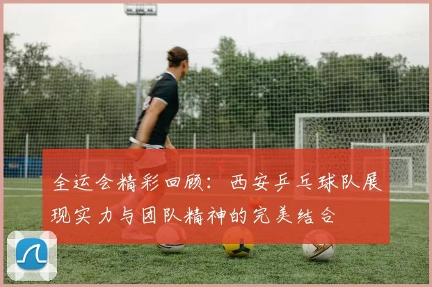 全运会精彩回顾：西安乒乓球队展现实力与团队精神的完美结合