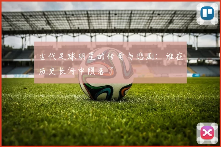 古代足球明星的传奇与悲剧：谁在历史长河中陨落了