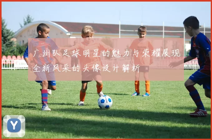 广州队足球明星的魅力与荣耀展现全新风采的头像设计解析