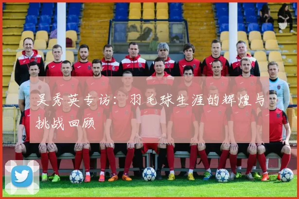 吴秀英专访：羽毛球生涯的辉煌与挑战回顾