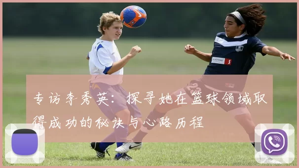 专访李秀英：探寻她在篮球领域取得成功的秘诀与心路历程