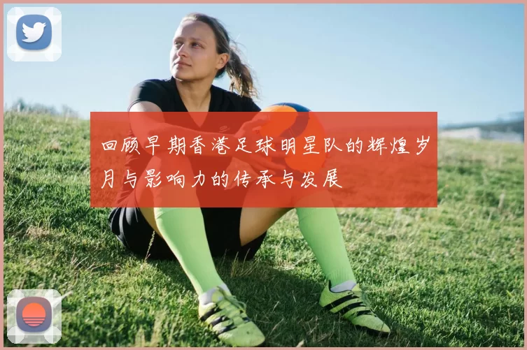 回顾早期香港足球明星队的辉煌岁月与影响力的传承与发展