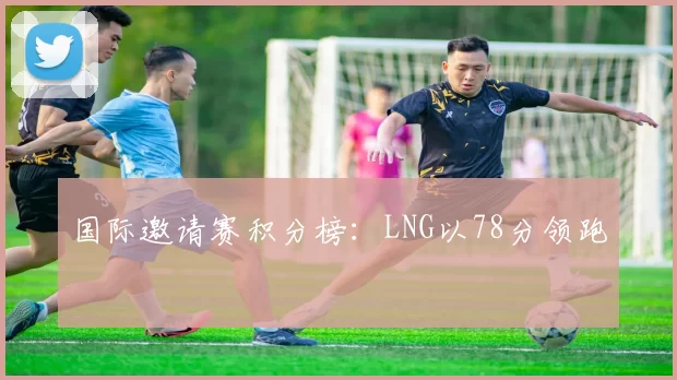 国际邀请赛积分榜：LNG以78分领跑