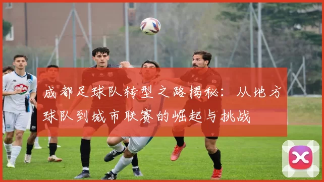 成都足球队转型之路揭秘：从地方球队到城市联赛的崛起与挑战